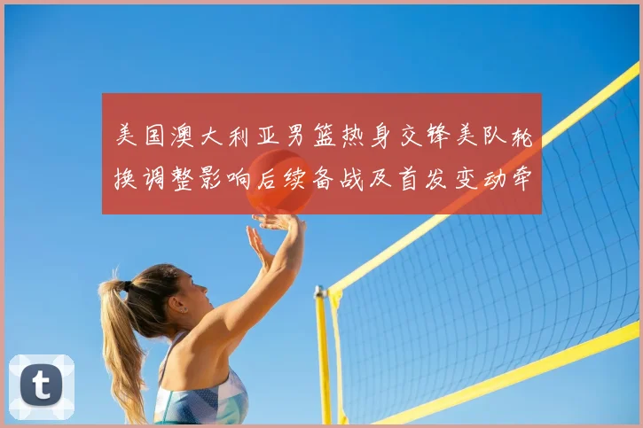 美国澳大利亚男篮热身交锋美队轮换调整影响后续备战及首发变动牵动战术