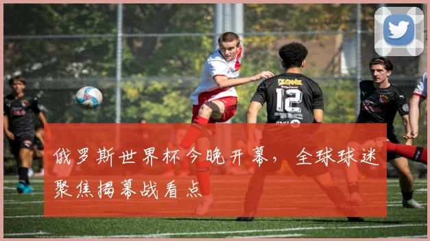 俄罗斯世界杯今晚开幕，全球球迷聚焦揭幕战看点