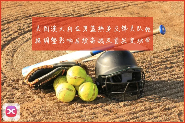 美国澳大利亚男篮热身交锋美队轮换调整影响后续备战及首发变动牵动战术