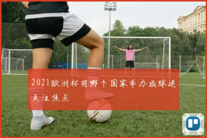 2021欧洲杯将哪个国家举办成球迷关注焦点