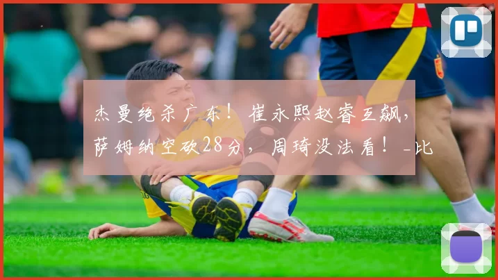 杰曼绝杀广东！崔永熙赵睿互飙，萨姆纳空砍28分，周琦没法看！_比赛_末节_全场