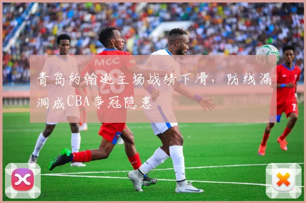 青岛约翰逊主场战绩下滑，防线漏洞成CBA争冠隐患