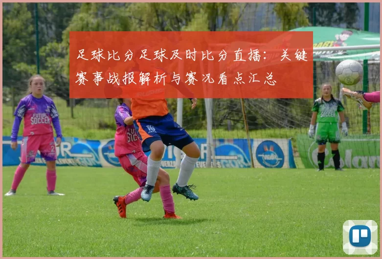 足球比分足球及时比分直播：关键赛事战报解析与赛况看点汇总