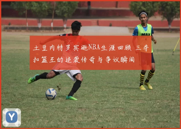 土豆内特罗宾逊NBA生涯回顾 三夺扣篮王的逆袭传奇与争议瞬间