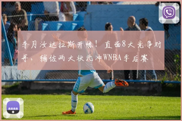 李月汝达拉斯开练！直面8大竞争对手，辅佐两大状元冲WNBA季后赛