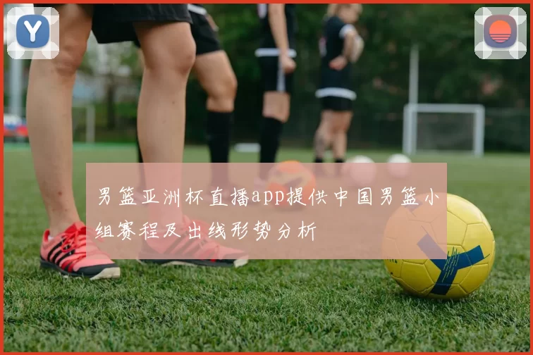 男篮亚洲杯直播app提供中国男篮小组赛程及出线形势分析