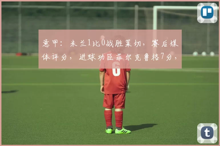 意甲:米兰1比0战胜莱切,赛后媒体评分,进球功臣菲尔克鲁格7分,表现非常不错_进攻_比赛