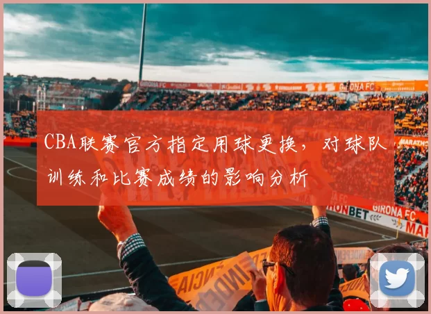 CBA联赛官方指定用球更换，对球队训练和比赛成绩的影响分析