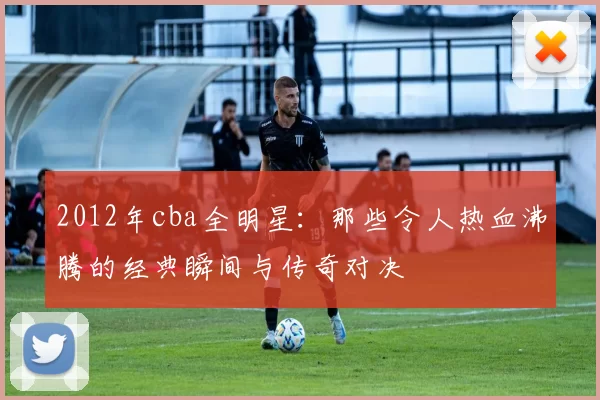 2012年cba全明星：那些令人热血沸腾的经典瞬间与传奇对决