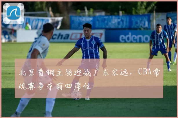 北京首钢主场迎战广东宏远，CBA常规赛争夺前四席位