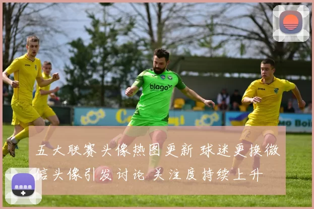 五大联赛头像热图更新 球迷更换微信头像引发讨论 关注度持续上升