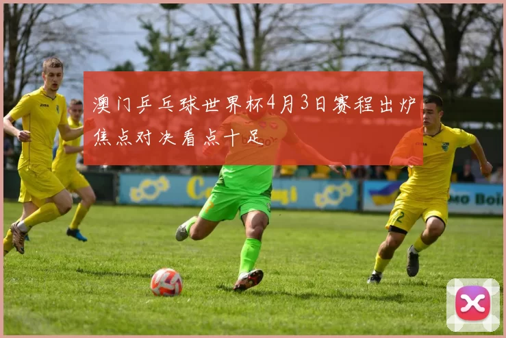 澳门乒乓球世界杯4月3日赛程出炉焦点对决看点十足