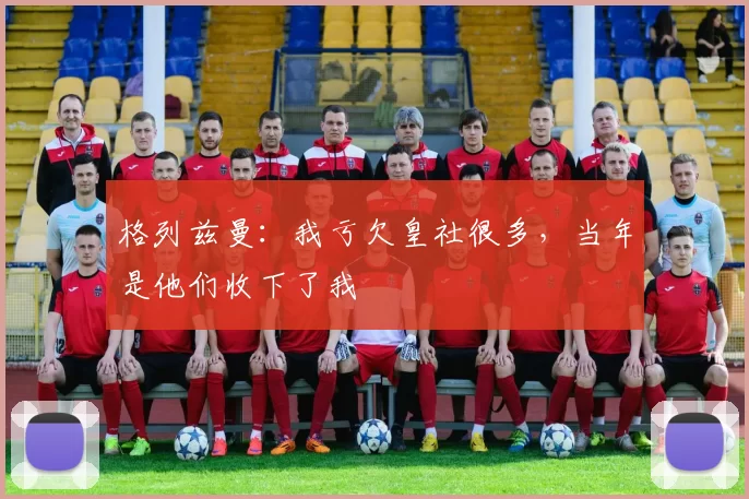 格列兹曼：我亏欠皇社很多，当年是他们收下了我