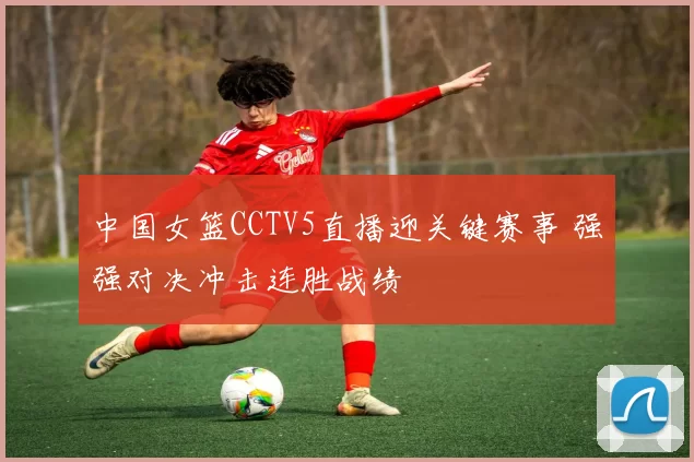 中国女篮CCTV5直播迎关键赛事 强强对决冲击连胜战绩