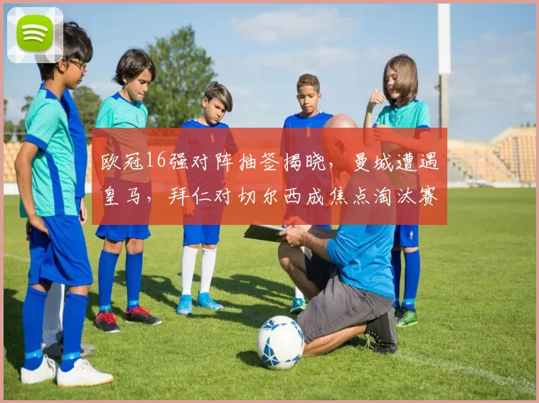 欧冠16强对阵抽签揭晓,曼城遭遇皇马,拜仁对切尔西成焦点淘汰赛看点