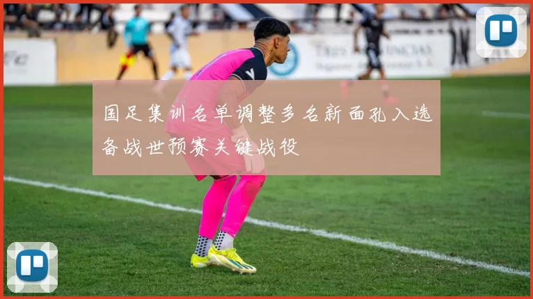 国足集训名单调整多名新面孔入选备战世预赛关键战役