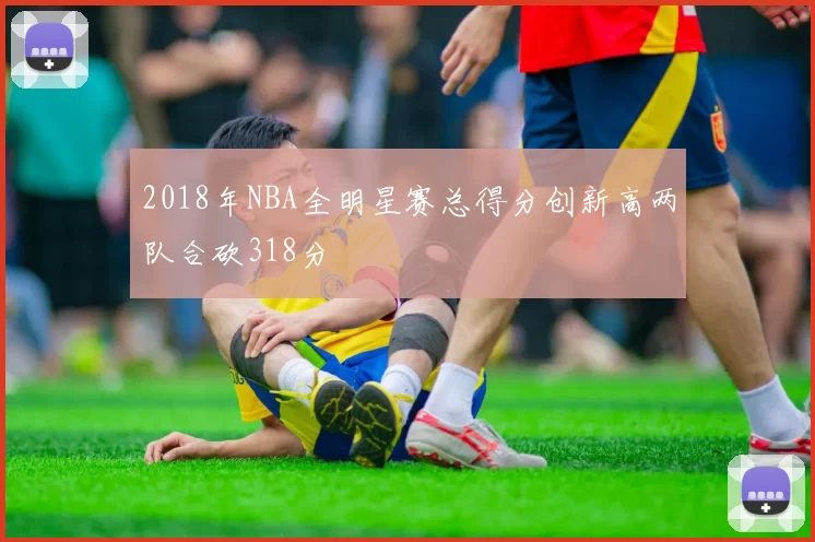 2018年NBA全明星赛总得分创新高两队合砍318分