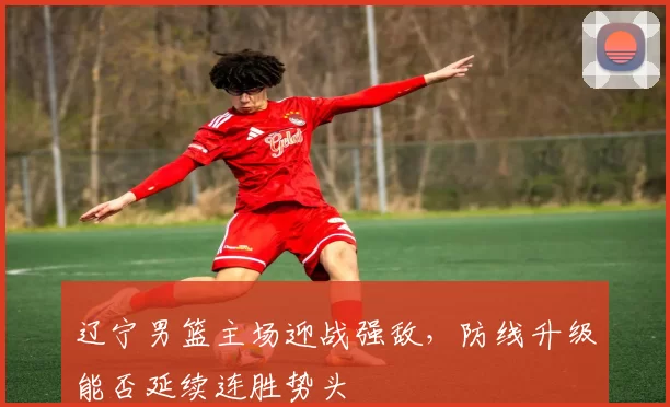 辽宁男篮主场迎战强敌,防线升级能否延续连胜势头