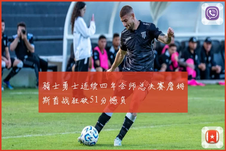骑士勇士连续四年会师总决赛詹姆斯首战狂砍51分憾负