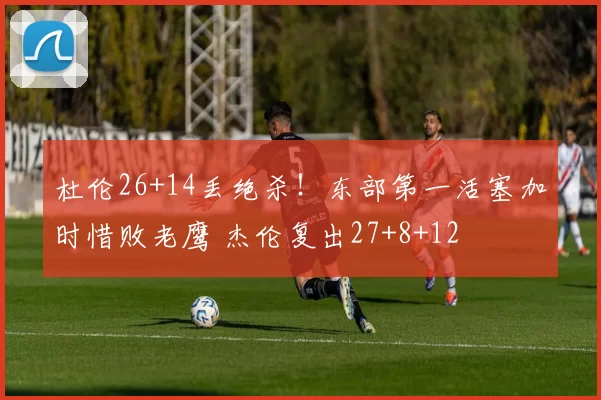 杜伦26+14丢绝杀！东部第一活塞加时惜败老鹰 杰伦复出27+8+12