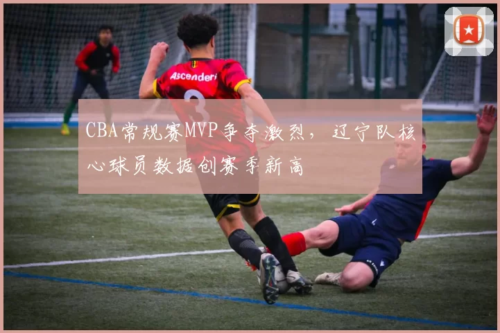 CBA常规赛MVP争夺激烈,辽宁队核心球员数据创赛季新高