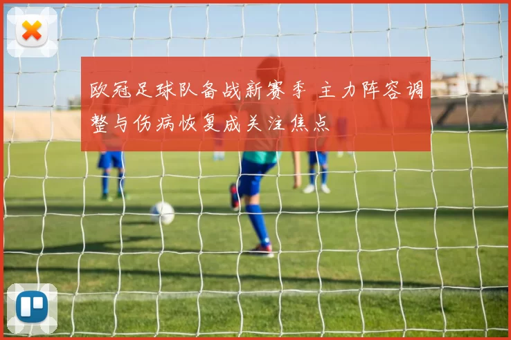 欧冠足球队备战新赛季 主力阵容调整与伤病恢复成关注焦点