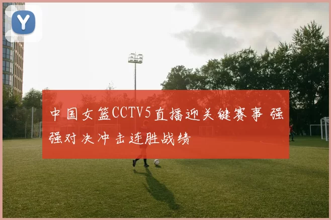 中国女篮CCTV5直播迎关键赛事 强强对决冲击连胜战绩