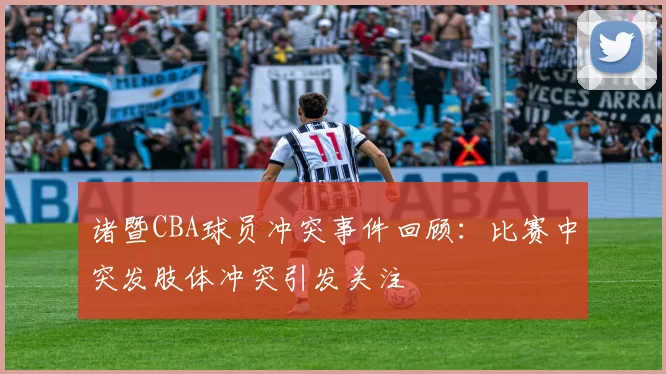 诸暨CBA球员冲突事件回顾：比赛中突发肢体冲突引发关注