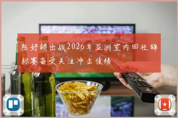 陈妤颉出战2026年亚洲室内田径锦标赛备受关注冲击佳绩