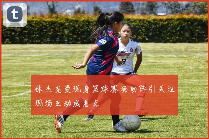 休杰克曼现身篮球赛场助阵引关注现场互动成看点