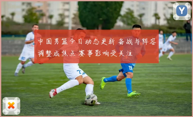 中国男篮今日动态更新 备战与阵容调整成焦点 赛事影响受关注