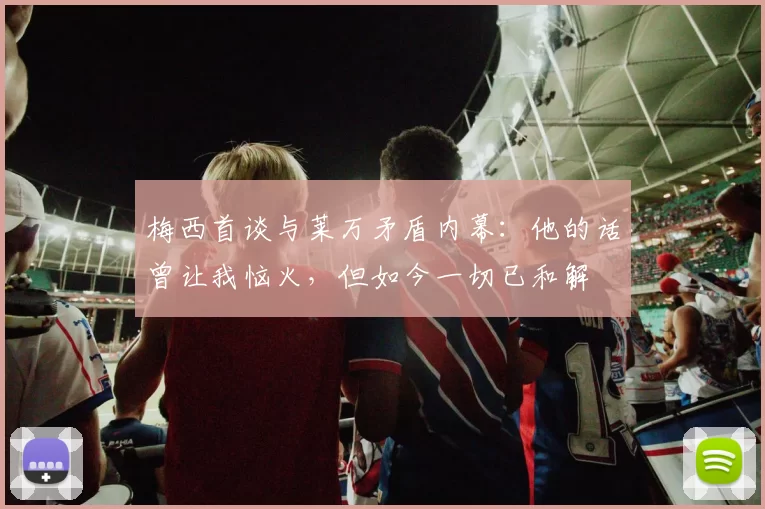 梅西首谈与莱万矛盾内幕：他的话曾让我恼火，但如今一切已和解