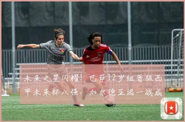 未来之星闪耀！巴萨12岁组晋级西甲未来杯八强，加尔德亚诺一战成名