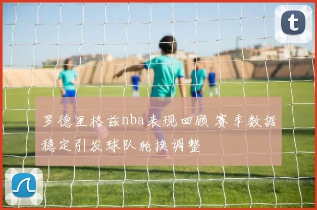 罗德里格兹nba表现回顾 赛季数据稳定引发球队轮换调整