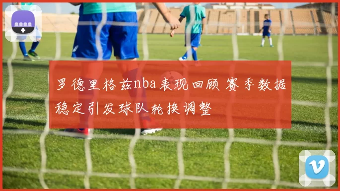 罗德里格兹nba表现回顾 赛季数据稳定引发球队轮换调整