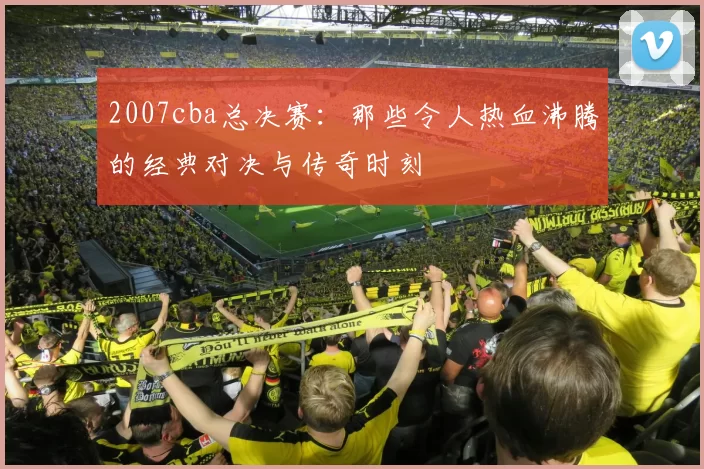 2007cba总决赛：那些令人热血沸腾的经典对决与传奇时刻