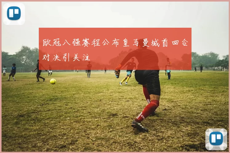 欧冠八强赛程公布皇马曼城首回合对决引关注