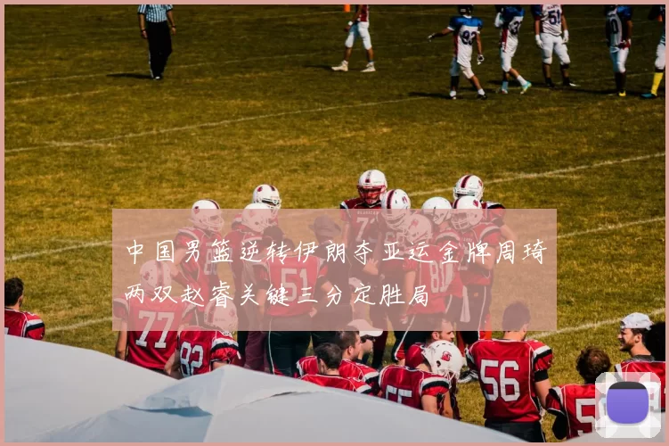 中国男篮逆转伊朗夺亚运金牌周琦两双赵睿关键三分定胜局