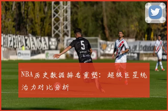 NBA历史数据排名重塑：超级巨星统治力对比分析