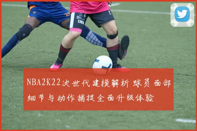 NBA2K22次世代建模解析 球员面部细节与动作捕捉全面升级体验